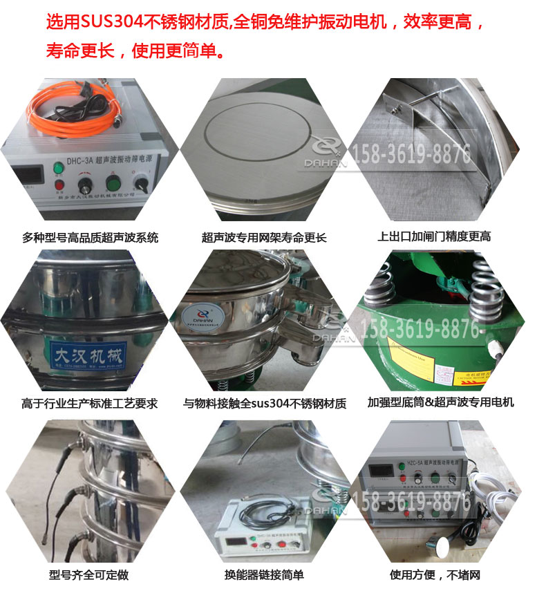 超聲波振動篩細節(jié)展示：選用SUS304不銹鋼材質(zhì)，全銅沒維護振動電機，效率高，壽命更長，使用更簡單：多種型號高品質(zhì)超聲波系統(tǒng)，超聲波專用網(wǎng)架壽命更長，上出口加閘門精度高，與物料接觸全SUS304不銹鋼材質(zhì)，加強型底筒，超聲波專用電機，型號齊全可定做，換能器鏈接簡單，使用方便，不堵網(wǎng)。