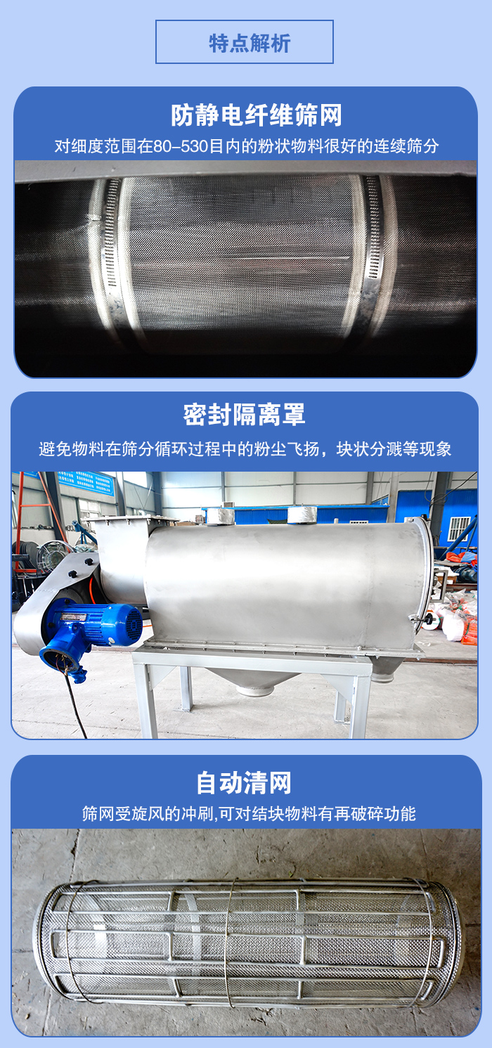氣旋篩的特點：防靜電纖維篩網(wǎng):對細度范圍在80-530目內(nèi)的粉狀物料很好的連續(xù)篩分。密封隔離罩：避免物料在篩分循環(huán)過程中的粉塵飛揚，塊狀分濺等現(xiàn)象。自動清網(wǎng)，篩網(wǎng)受旋風的沖刷，可對結塊物料有破碎功能。